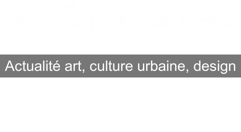 Actualité art, culture urbaine, design