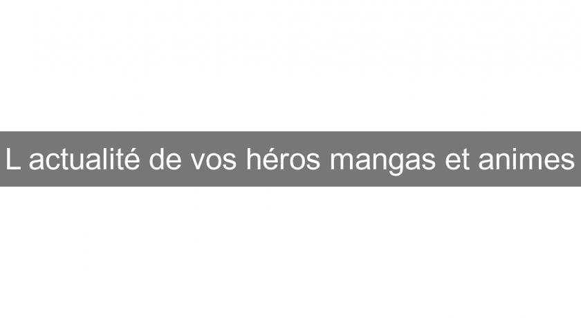 L'actualité de vos héros mangas et animes L'actualité de vos héros mangas et animes