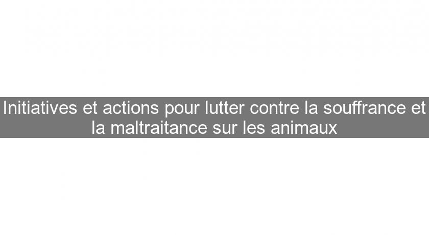 Initiatives et actions pour lutter contre la souffrance et la maltraitance sur les animaux Initiatives et actions pour lutter contre la souffrance et la maltraitance sur les animaux