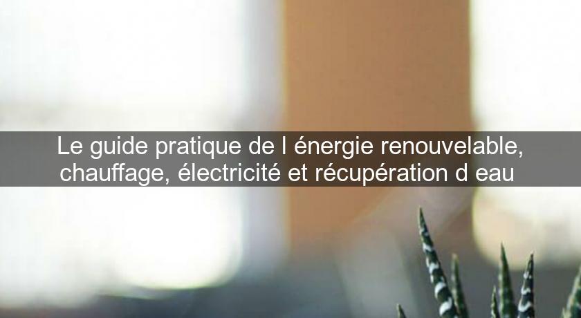 Le guide pratique de l'énergie renouvelable, chauffage, électricité et récupération d'eau Le guide pratique de l'énergie renouvelable, chauffage, électricité et récupération d'eau