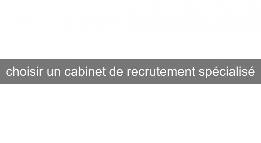 choisir un cabinet de recrutement spécialisé choisir un cabinet de recrutement spécialisé