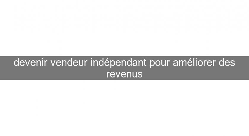 devenir vendeur indépendant pour améliorer des revenus devenir vendeur indépendant pour améliorer des revenus