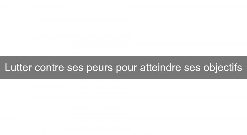 Lutter contre ses peurs pour atteindre ses objectifs Lutter contre ses peurs pour atteindre ses objectifs