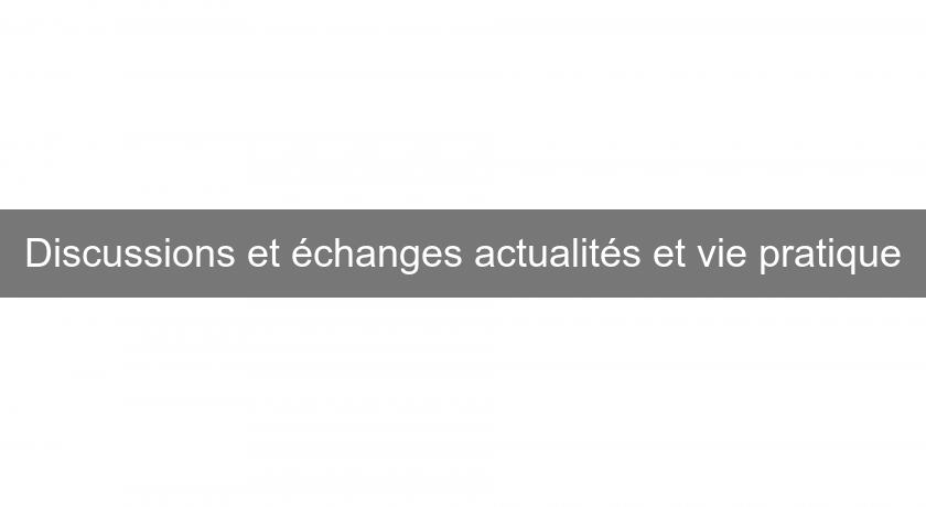 Discussions et échanges actualités et vie pratique Discussions et échanges actualités et vie pratique