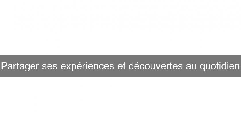 Partager ses expériences et découvertes au quotidien Partager ses expériences et découvertes au quotidien