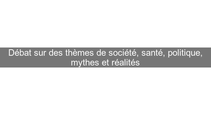 Débat sur des thèmes de société, santé, politique, mythes et réalités Débat sur des thèmes de société, santé, politique, mythes et réalités