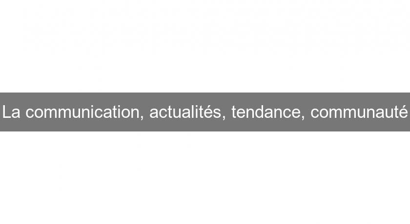 La communication, actualités, tendance, communauté La communication, actualités, tendance, communauté