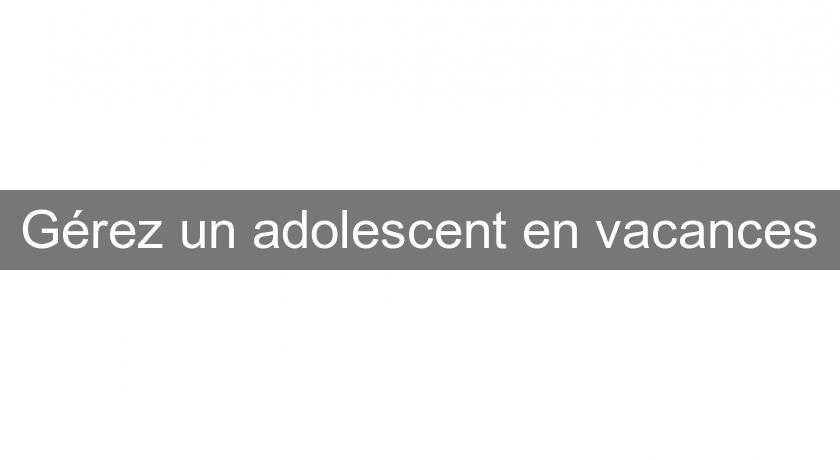 Gérez un adolescent en vacances Gérez un adolescent en vacances