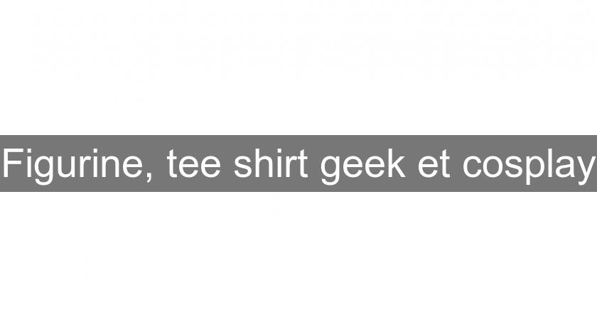 Figurine, tee shirt geek et cosplay Figurine, tee shirt geek et cosplay