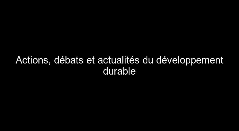 Actions, débats et actualités du développement durable Actions, débats et actualités du développement durable