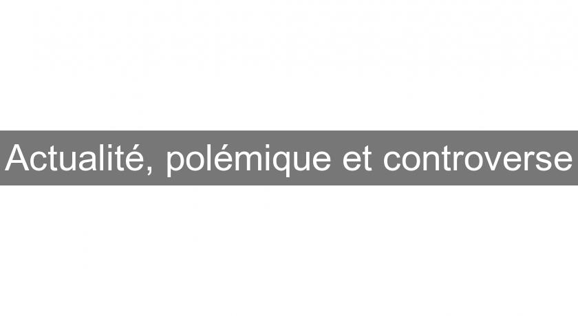 Actualité, polémique et controverse Actualité, polémique et controverse