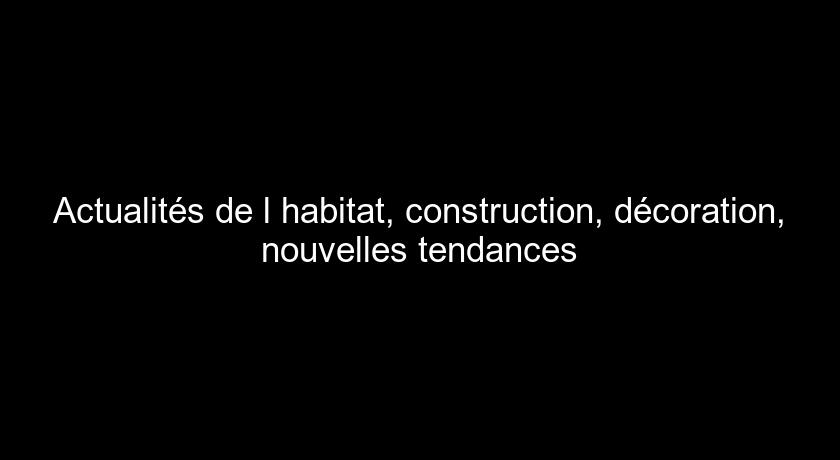 Actualités de l'habitat, construction, décoration, nouvelles tendances