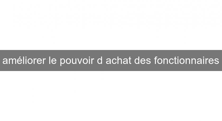 améliorer le pouvoir d'achat des fonctionnaires améliorer le pouvoir d'achat des fonctionnaires