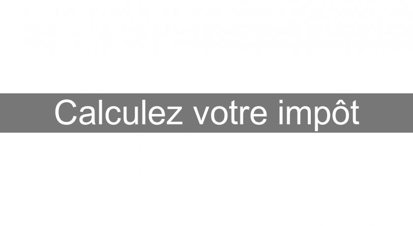 Calculez votre impôt Calculez votre impôt