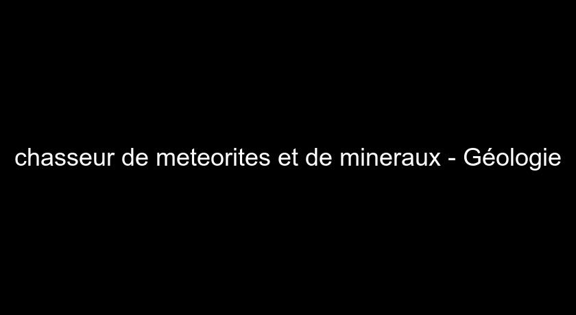 chasseur de meteorites et de mineraux - Géologie chasseur de meteorites et de mineraux - Géologie