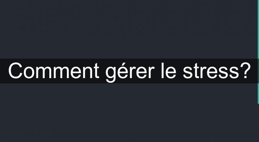 Comment gérer le stress? Comment gérer le stress?