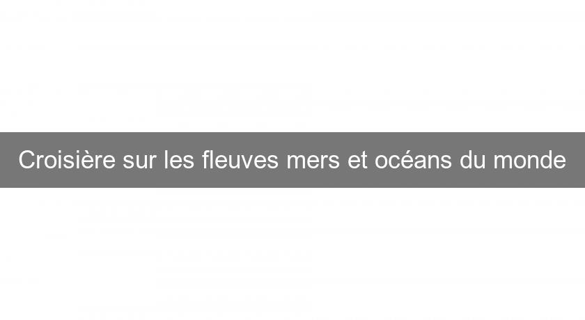 Croisière sur les fleuves mers et océans du monde Croisière sur les fleuves mers et océans du monde