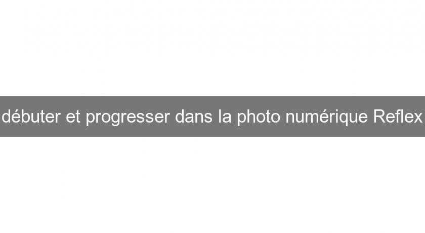 débuter et progresser dans la photo numérique Reflex débuter et progresser dans la photo numérique Reflex