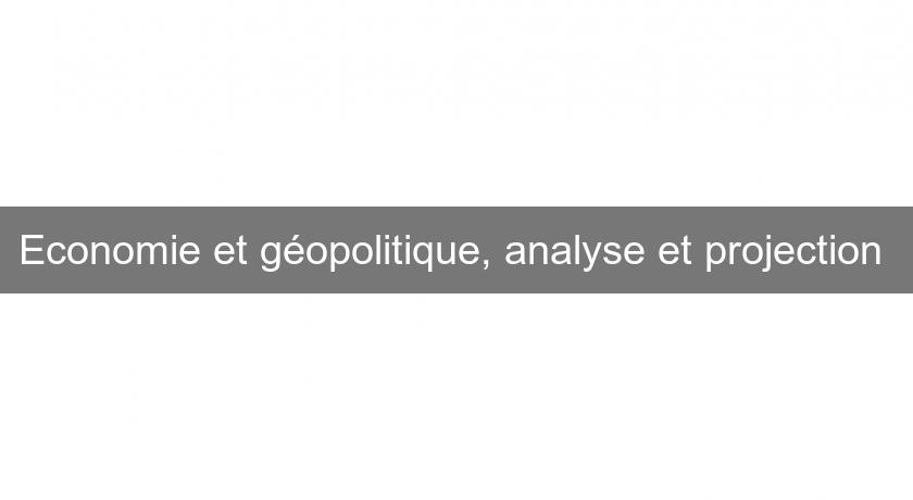Economie et géopolitique, analyse et projection Economie et géopolitique, analyse et projection
