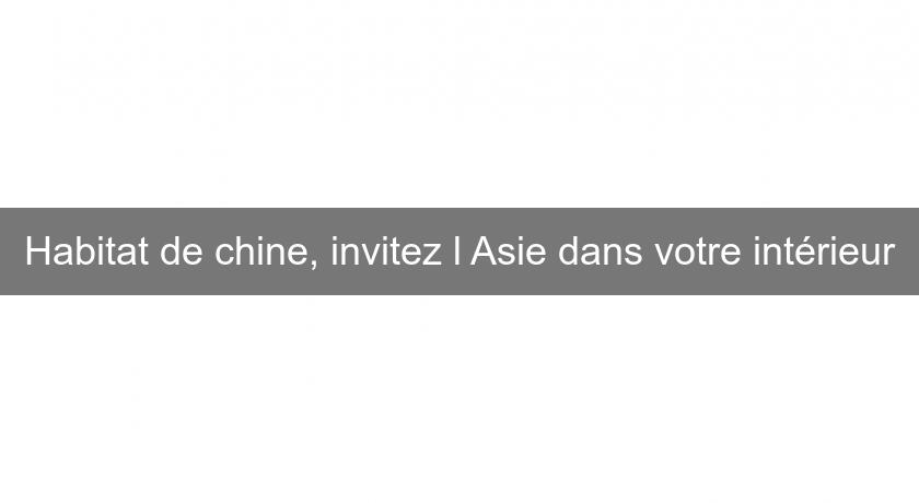 Habitat de chine, invitez l'Asie dans votre intérieur Habitat de chine, invitez l'Asie dans votre intérieur