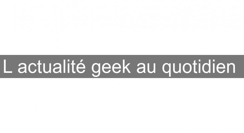 L'actualité geek au quotidien L'actualité geek au quotidien