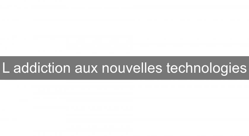 L'addiction aux nouvelles technologies L'addiction aux nouvelles technologies