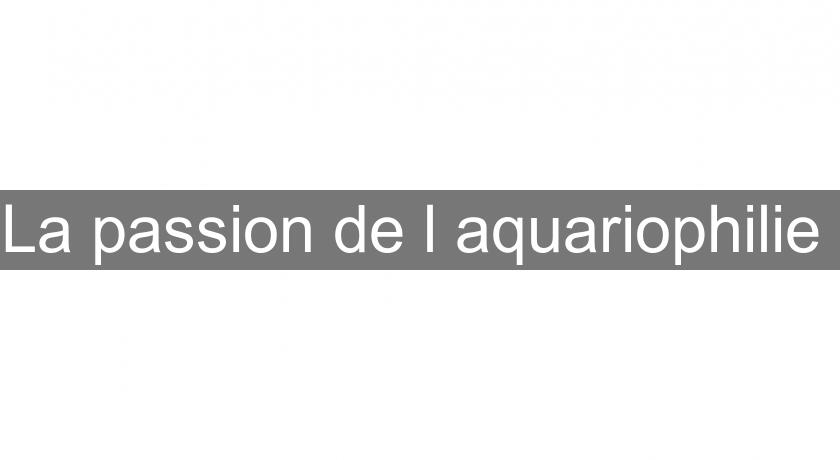 La passion de l'aquariophilie La passion de l'aquariophilie