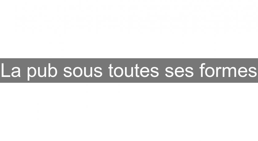La pub sous toutes ses formes La pub sous toutes ses formes