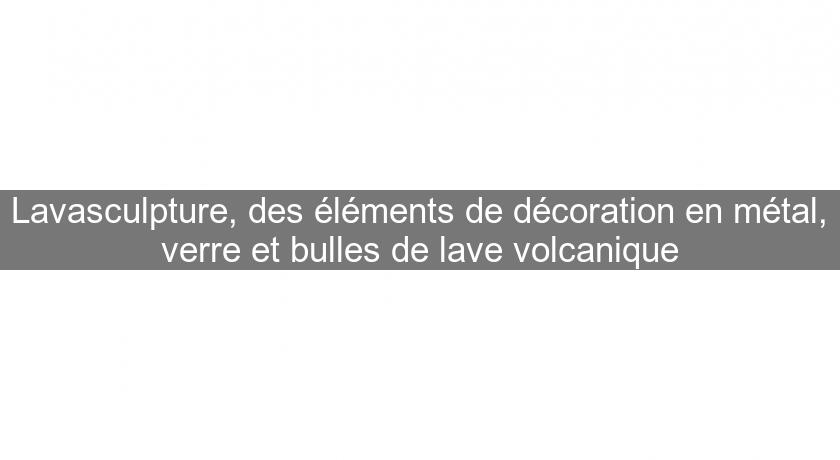 Lavasculpture, des éléments de décoration en métal, verre et bulles de lave volcanique Lavasculpture, des éléments de décoration en métal, verre et bulles de lave volcanique