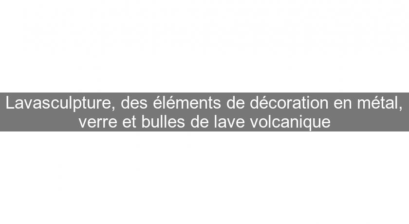 Lavasculpture, des éléments de décoration en métal, verre et bulles de lave volcanique