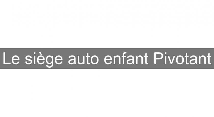 Le siège auto enfant Pivotant Le siège auto enfant Pivotant