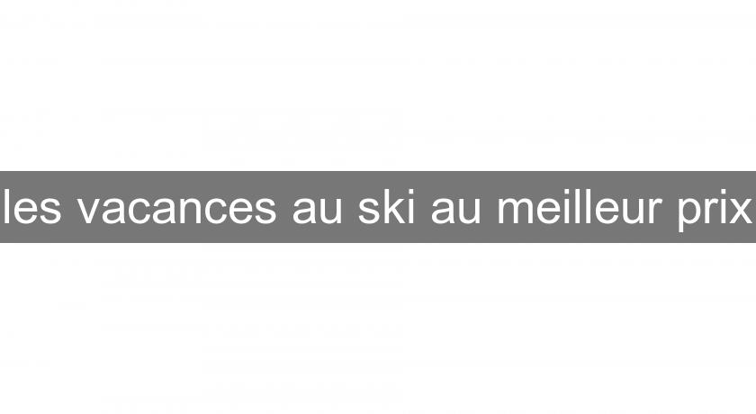 les vacances au ski au meilleur prix les vacances au ski au meilleur prix