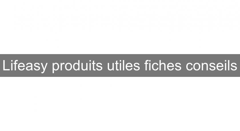 Lifeasy produits utiles fiches conseils Lifeasy produits utiles fiches conseils