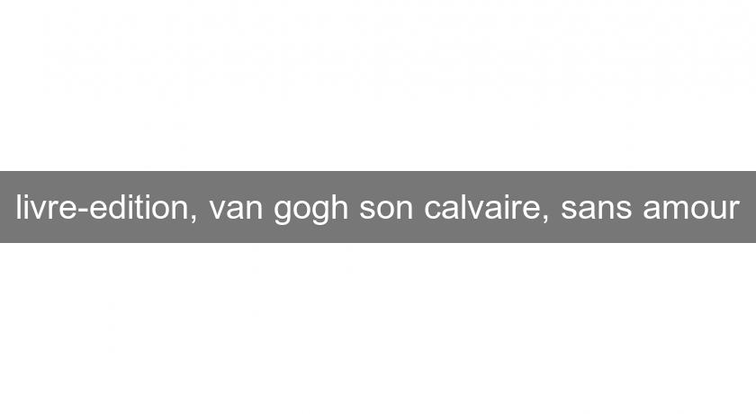 livre-edition, van gogh son calvaire, sans amour livre-edition, van gogh son calvaire, sans amour