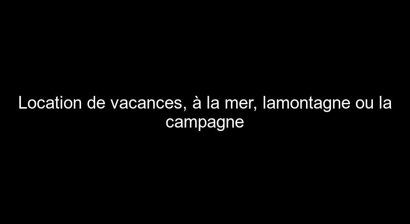 Location de vacances, à la mer, lamontagne ou la campagne Location de vacances, à la mer, lamontagne ou la campagne