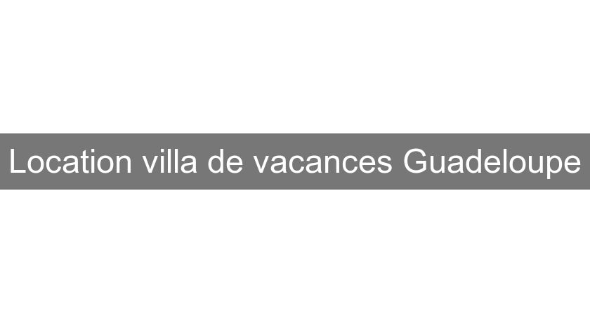 Location villa de vacances Guadeloupe Location villa de vacances Guadeloupe