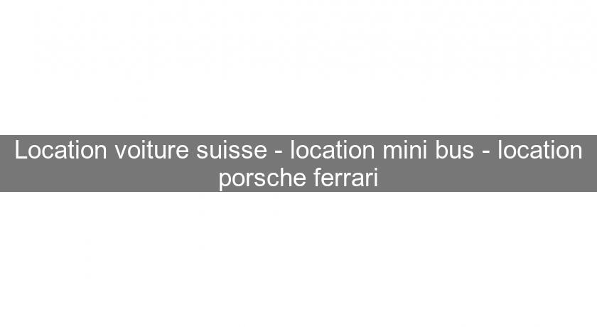 Location voiture suisse - location mini bus - location porsche ferrari
