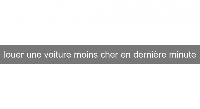 louer une voiture moins cher en dernière minute louer une voiture moins cher en dernière minute