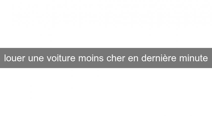 louer une voiture moins cher en dernière minute