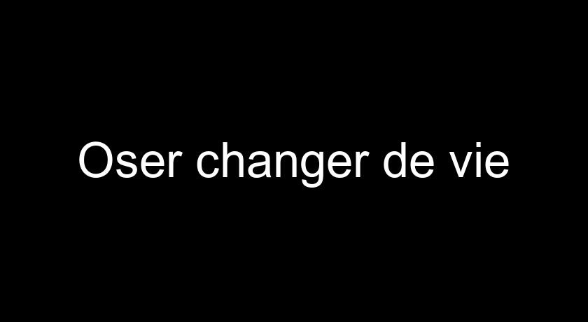 Oser changer de vie Oser changer de vie