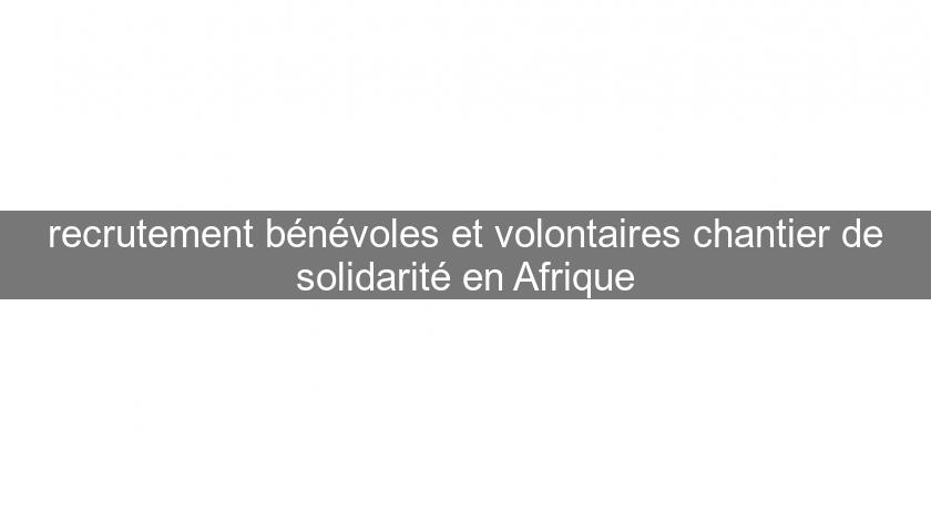 recrutement bénévoles et volontaires chantier de solidarité en Afrique