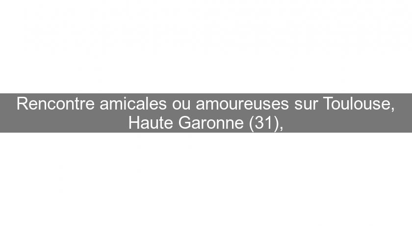 Rencontre amicales ou amoureuses sur Toulouse, Haute Garonne (31), Rencontre amicales ou amoureuses sur Toulouse, Haute Garonne (31),