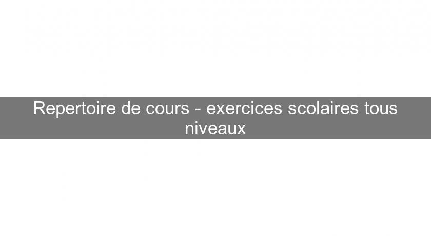 Repertoire de cours - exercices scolaires tous niveaux Repertoire de cours - exercices scolaires tous niveaux