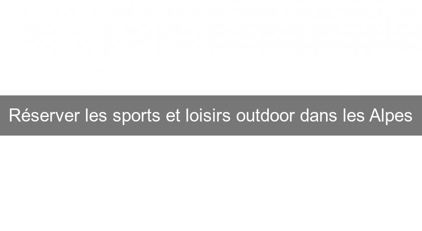 Réserver les sports et loisirs outdoor dans les Alpes
