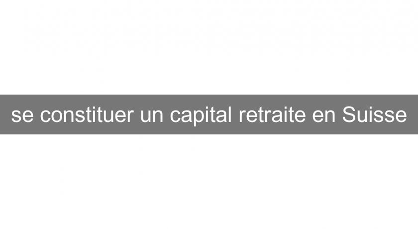 se constituer un capital retraite en Suisse se constituer un capital retraite en Suisse