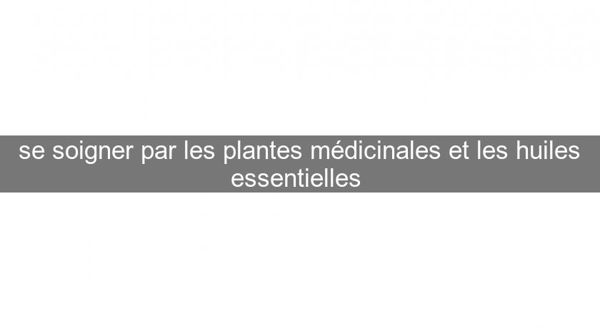 se soigner par les plantes médicinales et les huiles essentielles se soigner par les plantes médicinales et les huiles essentielles