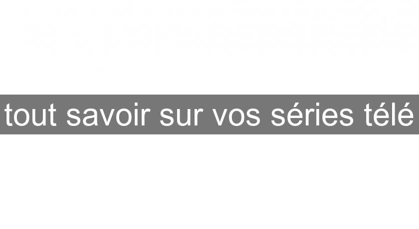 tout savoir sur vos séries télé tout savoir sur vos séries télé