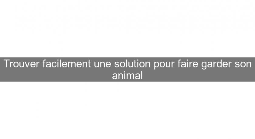 Trouver facilement une solution pour faire garder son animal Trouver facilement une solution pour faire garder son animal