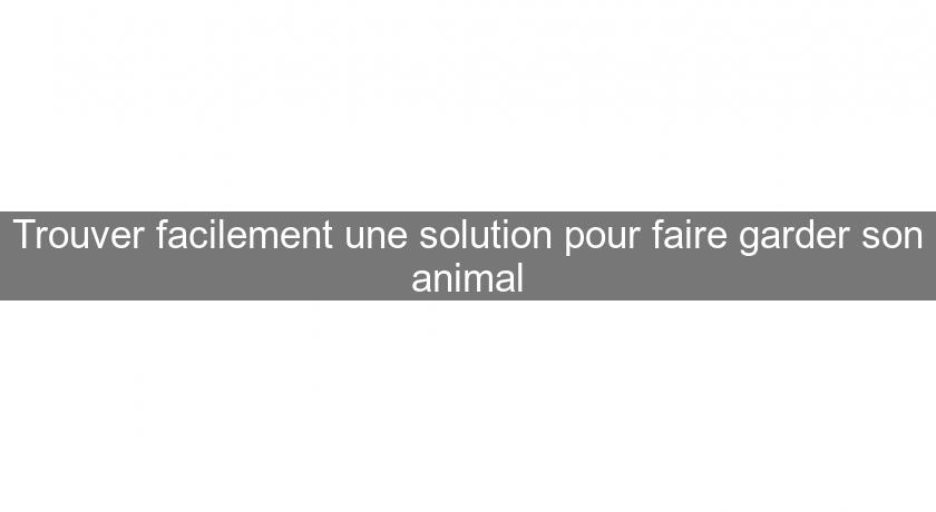 Trouver facilement une solution pour faire garder son animal