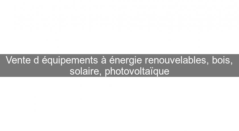 Vente d'équipements à énergie renouvelables, bois, solaire, photovoltaïque